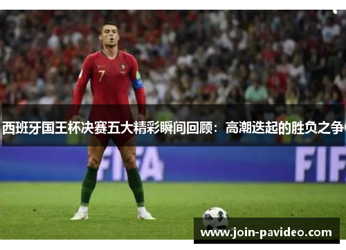 西班牙国王杯决赛五大精彩瞬间回顾：高潮迭起的胜负之争