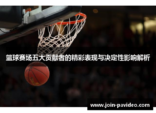 篮球赛场五大贡献者的精彩表现与决定性影响解析 篮球赛场五大贡献者的精彩表现与决定性影响解析