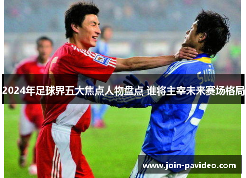 2024年足球界五大焦点人物盘点 谁将主宰未来赛场格局 2024年足球界五大焦点人物盘点 谁将主宰未来赛场格局