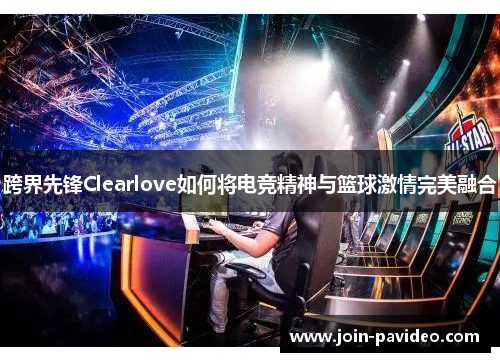 跨界先锋Clearlove如何将电竞精神与篮球激情完美融合