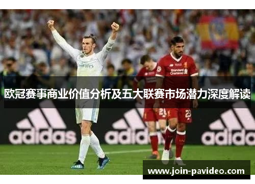 欧冠赛事商业价值分析及五大联赛市场潜力深度解读 欧冠赛事商业价值分析及五大联赛市场潜力深度解读