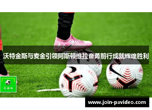 沃特金斯与麦金引领阿斯顿维拉奋勇前行成就辉煌胜利 沃特金斯与麦金引领阿斯顿维拉奋勇前行成就辉煌胜利