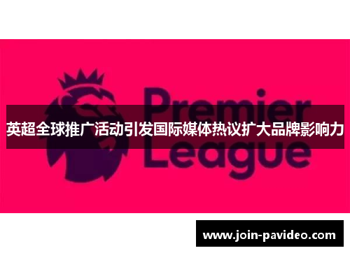 英超全球推广活动引发国际媒体热议扩大品牌影响力 英超全球推广活动引发国际媒体热议扩大品牌影响力